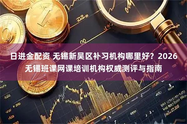 日进金配资 无锡新吴区补习机构哪里好？2026无锡班课网课培训机构权威测评与指南