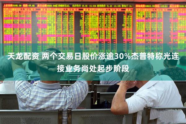 天龙配资 两个交易日股价涨逾30%杰普特称光连接业务尚处起步阶段