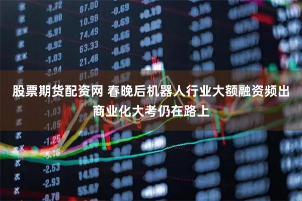 股票期货配资网 春晚后机器人行业大额融资频出商业化大考仍在路上