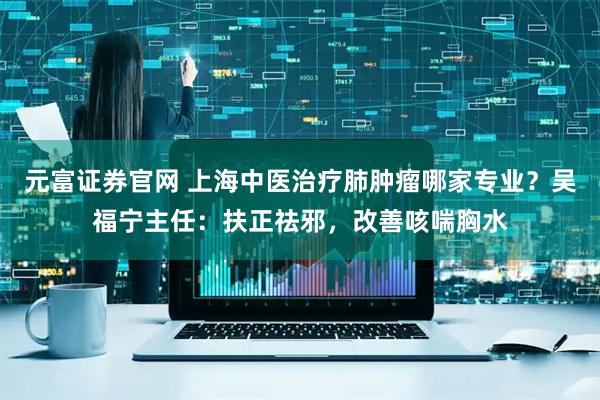 元富证券官网 上海中医治疗肺肿瘤哪家专业？吴福宁主任：扶正祛邪，改善咳喘胸水