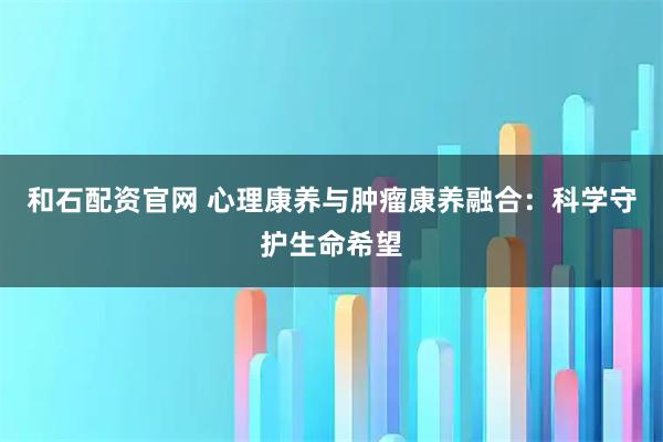 和石配资官网 心理康养与肿瘤康养融合：科学守护生命希望