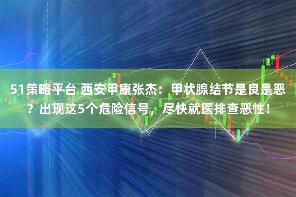 51策略平台 西安甲康张杰：甲状腺结节是良是恶？出现这5个危险信号，尽快就医排查恶性！