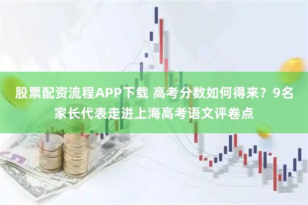 股票配资流程APP下载 高考分数如何得来?9名家长代表走进上海高考语文评卷点