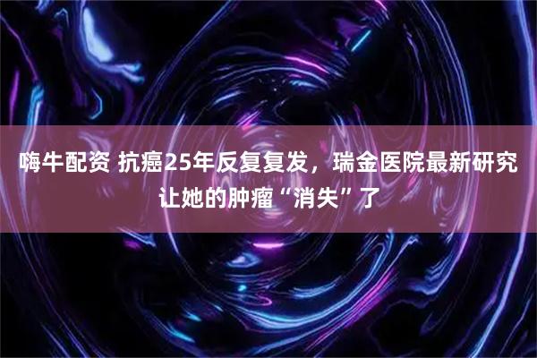 嗨牛配资 抗癌25年反复复发,瑞金医院最新研究让她的肿瘤“消失”了