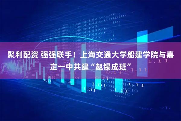 聚利配资 强强联手！上海交通大学船建学院与嘉定一中共建“赵锡成班”