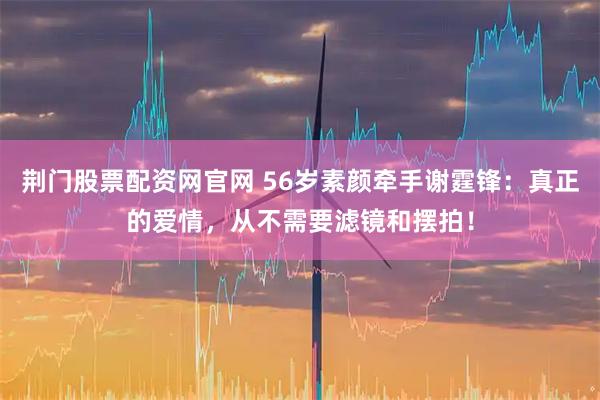 荆门股票配资网官网 56岁素颜牵手谢霆锋：真正的爱情，从不需要滤镜和摆拍！