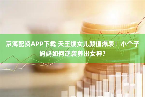 京海配资APP下载 天王嫂女儿颜值爆表！小个子妈妈如何逆袭养出女神？