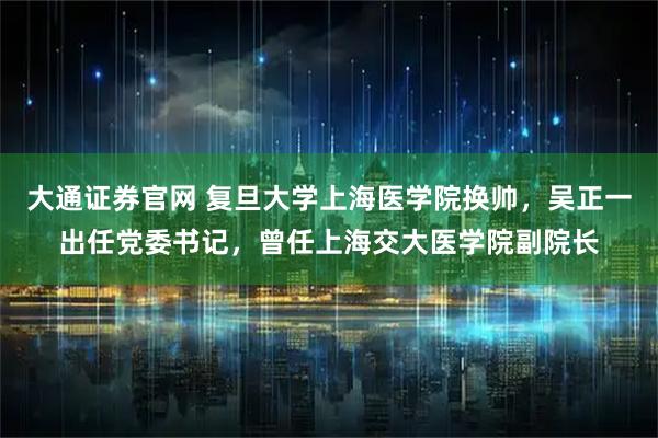 大通证券官网 复旦大学上海医学院换帅，吴正一出任党委书记，曾任上海交大医学院副院长