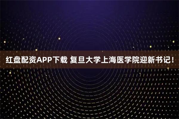红盘配资APP下载 复旦大学上海医学院迎新书记！