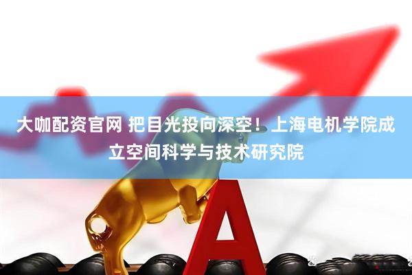大咖配资官网 把目光投向深空！上海电机学院成立空间科学与技术研究院